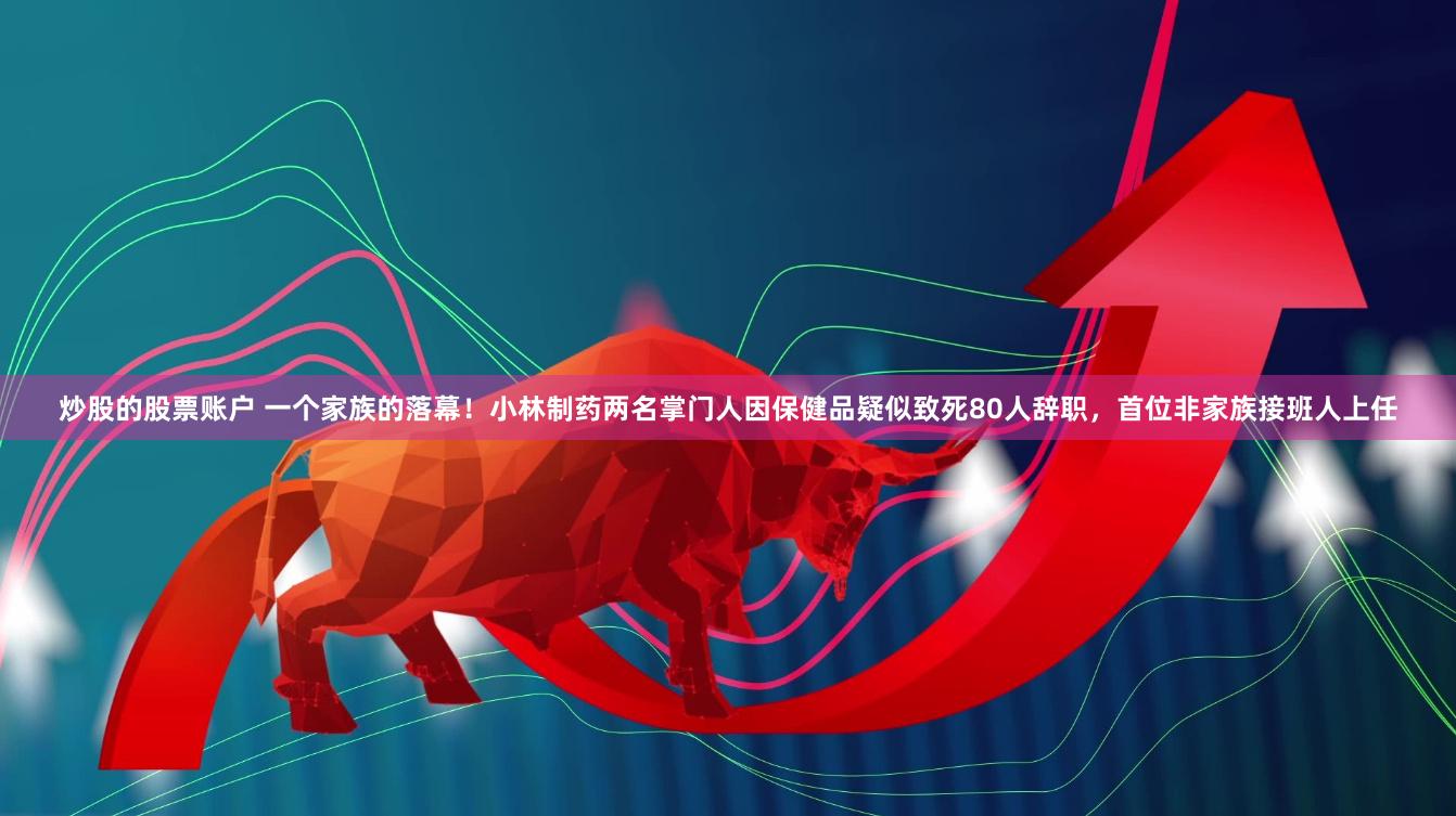 炒股的股票账户 一个家族的落幕！小林制药两名掌门人因保健品疑似致死80人辞职，首位非家族接班人上任