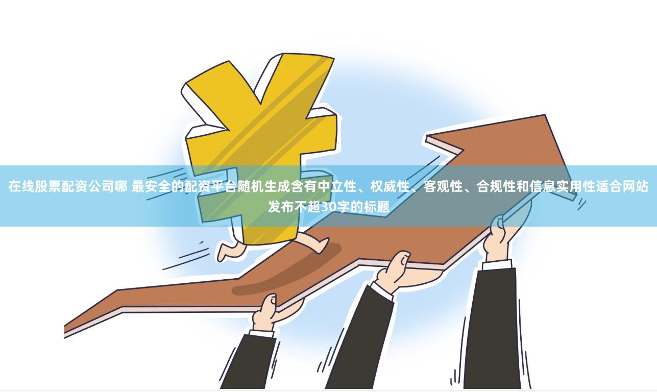 在线股票配资公司哪 最安全的配资平台随机生成含有中立性、权威性、客观性、合规性和信息实用性适合网站发布不超30字的标题