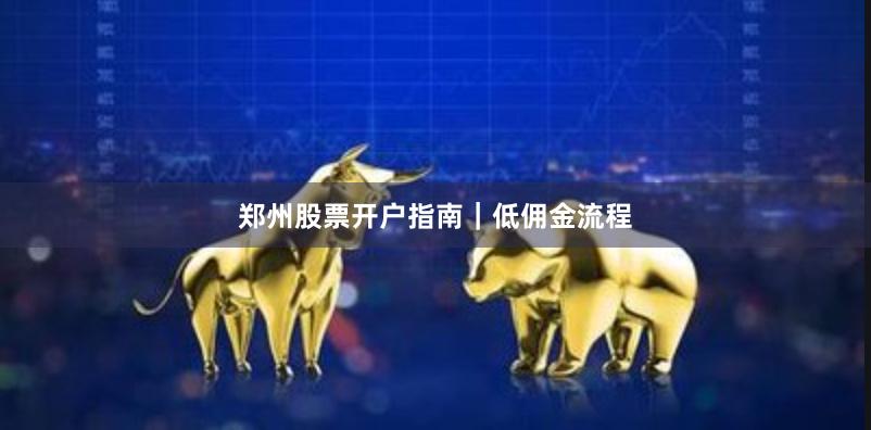 郑州股票开户指南｜低佣金流程